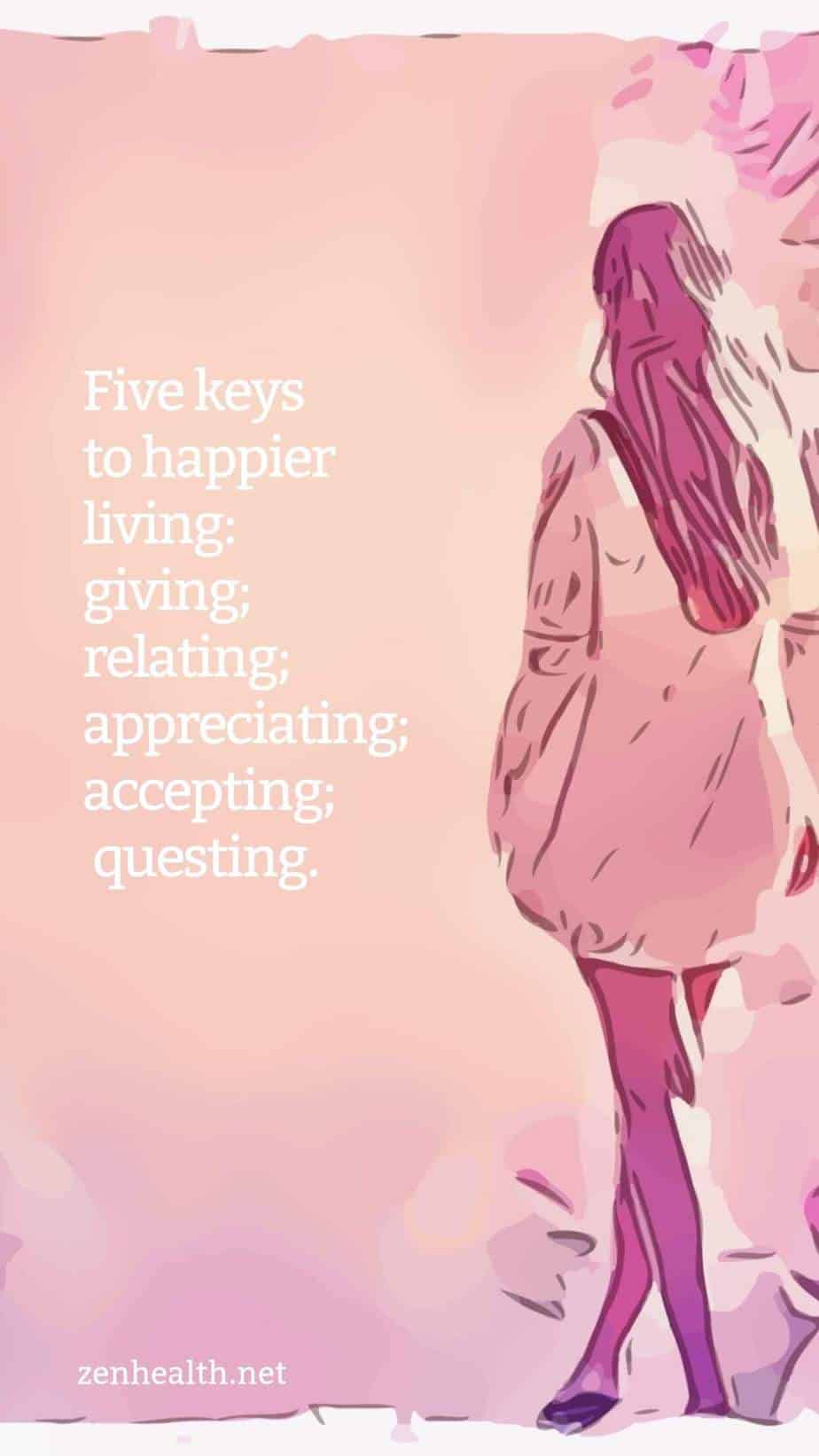 Five keys to happier living: giving; relating; appreciating; accepting; questing.